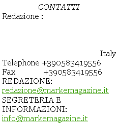 Casella di testo: CONTATTIRedazione : ItalyTelephone +390583419556Fax              +390583419556REDAZIONE:  redazione@markemagazine.itSEGRETERIA E INFORMAZIONI: info@markemagazine.it